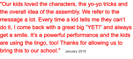 "Our kids loved the characters, the yo-yo tricks and the overall idea of the assembly. We refer to the message a lot. Every time a kid tells me they can’t do it, I come back with a great big “YET!” and always get a smile. It’s a powerful performance and the kids are using the lingo, too! Thanks for allowing us to bring this to our school." January 2019